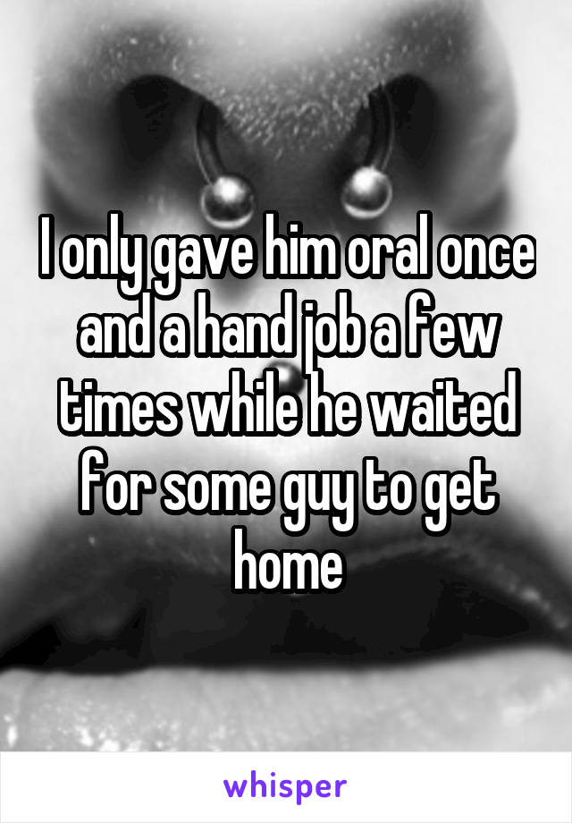 I only gave him oral once and a hand job a few times while he waited for some guy to get home