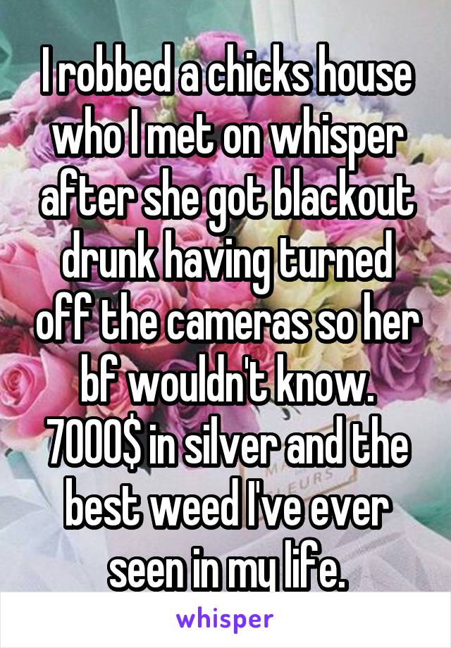 I robbed a chicks house who I met on whisper after she got blackout drunk having turned off the cameras so her bf wouldn't know. 7000$ in silver and the best weed I've ever seen in my life.