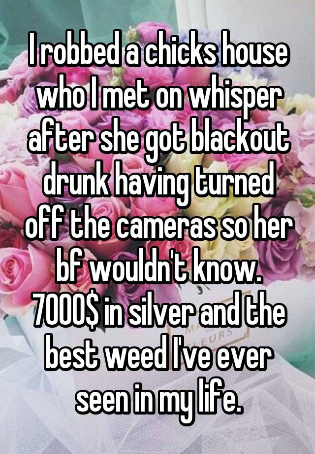 I robbed a chicks house who I met on whisper after she got blackout drunk having turned off the cameras so her bf wouldn't know. 7000$ in silver and the best weed I've ever seen in my life.