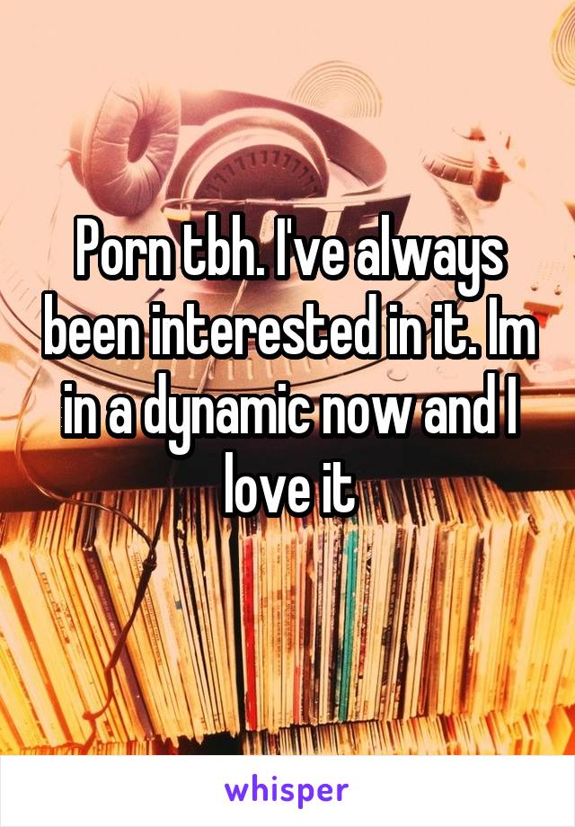 Porn tbh. I've always been interested in it. Im in a dynamic now and I love it
