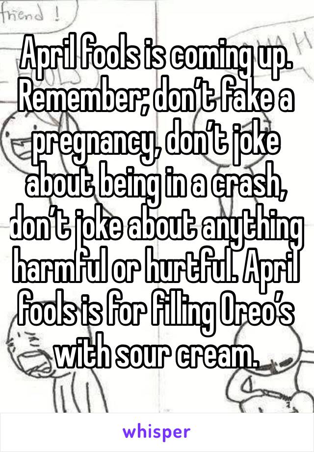 April fools is coming up. Remember; don’t fake a pregnancy, don’t joke about being in a crash, don’t joke about anything harmful or hurtful. April fools is for filling Oreo’s with sour cream.