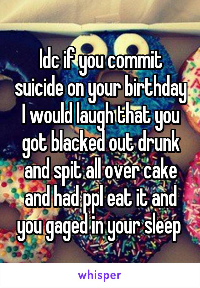 Idc if you commit suicide on your birthday I would laugh that you got blacked out drunk and spit all over cake and had ppl eat it and you gaged in your sleep 