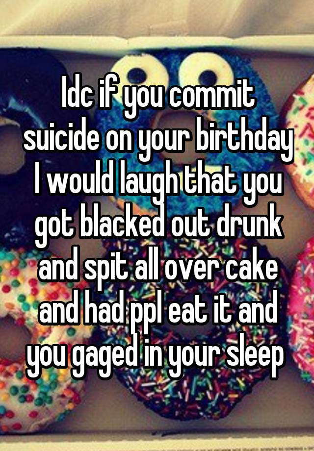 Idc if you commit suicide on your birthday I would laugh that you got blacked out drunk and spit all over cake and had ppl eat it and you gaged in your sleep 