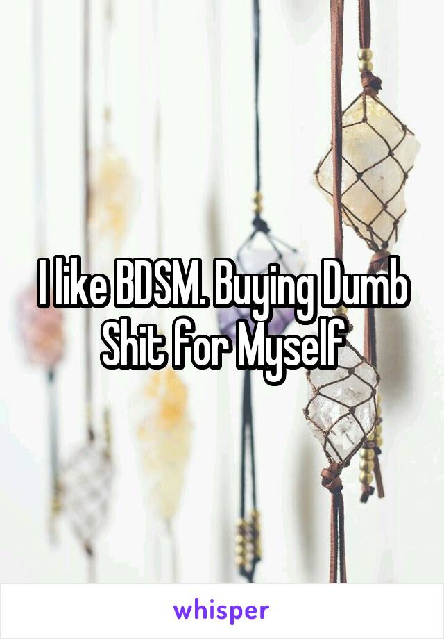 I like BDSM. Buying Dumb Shit for Myself