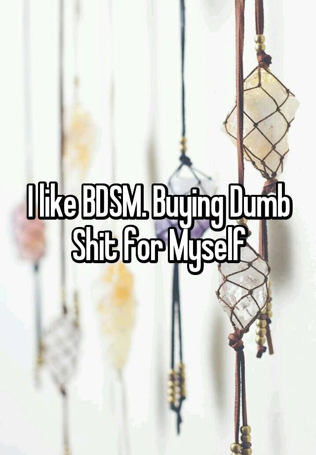 I like BDSM. Buying Dumb Shit for Myself