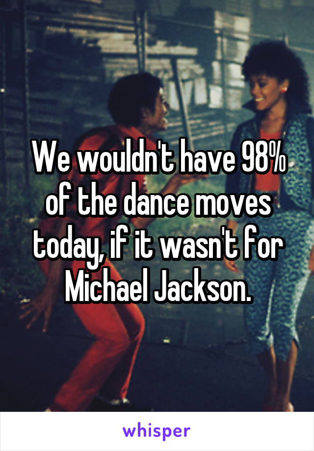 We wouldn't have 98% of the dance moves today, if it wasn't for Michael Jackson.