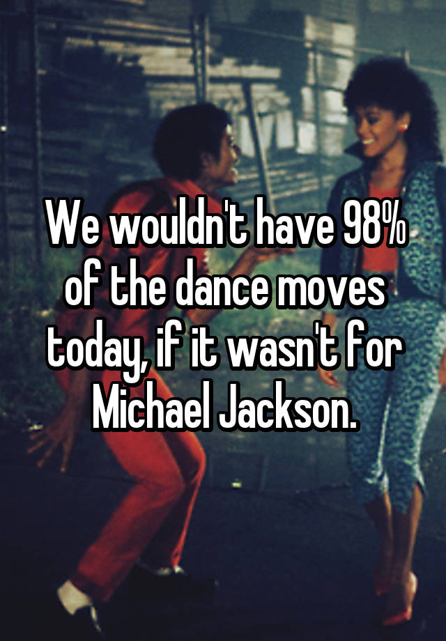 We wouldn't have 98% of the dance moves today, if it wasn't for Michael Jackson.