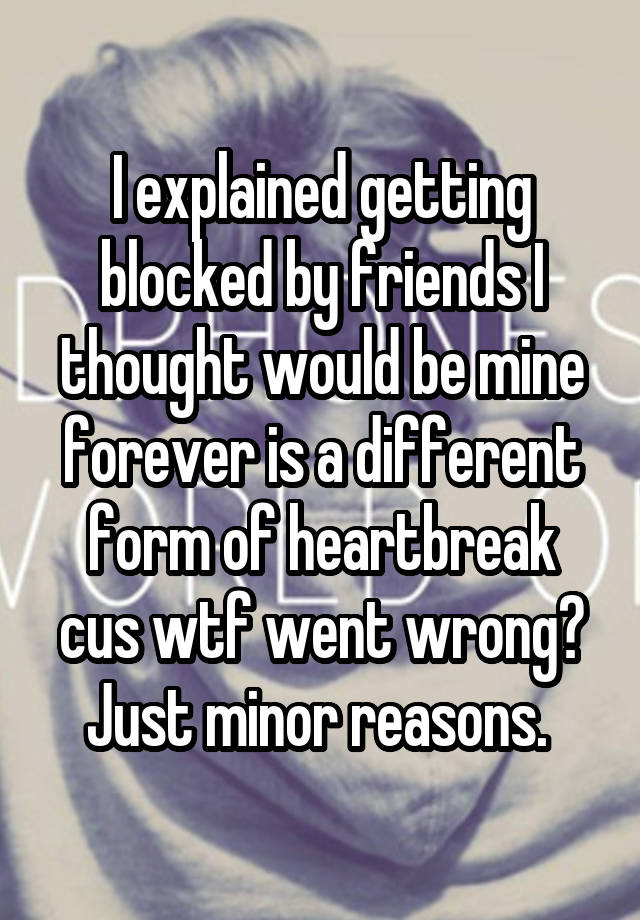 I explained getting blocked by friends I thought would be mine forever is a different form of heartbreak cus wtf went wrong? Just minor reasons. 