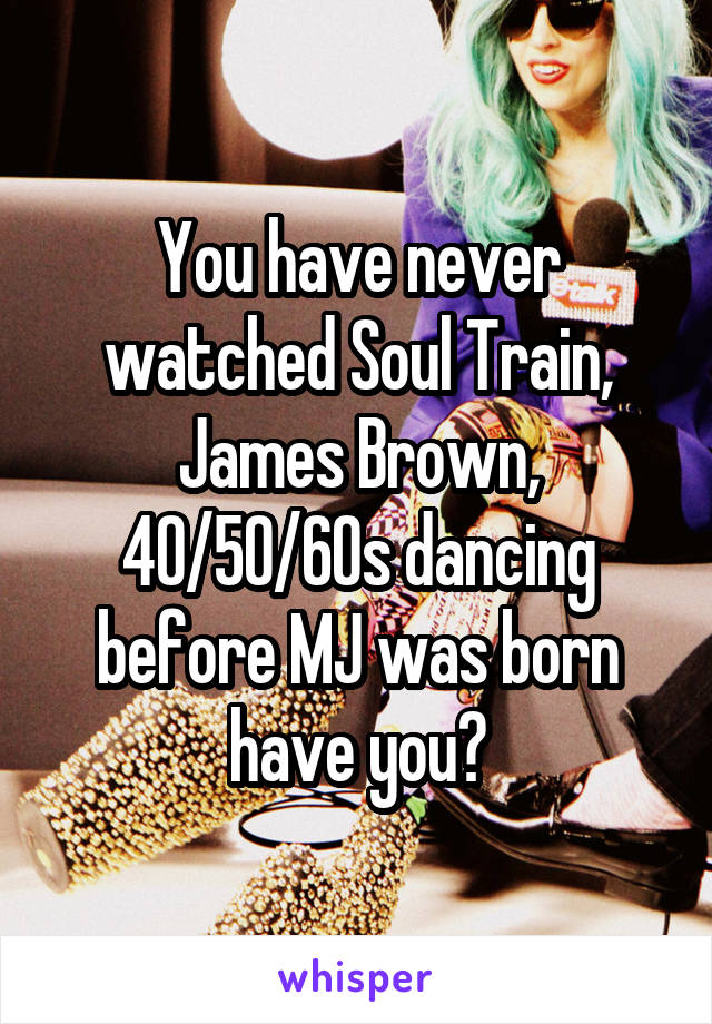 You have never watched Soul Train, James Brown, 40/50/60s dancing before MJ was born have you?