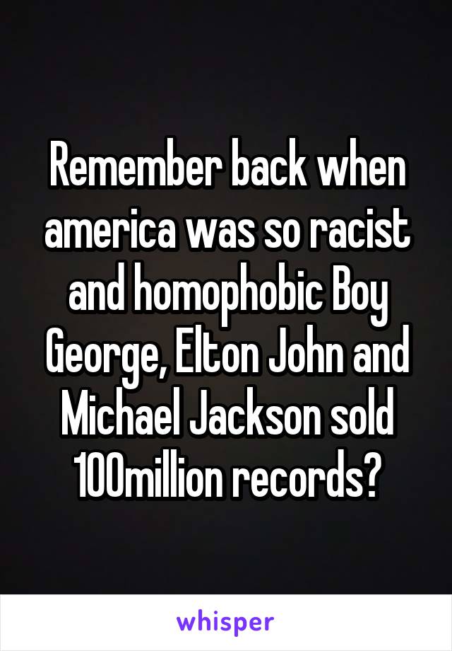 Remember back when america was so racist and homophobic Boy George, Elton John and Michael Jackson sold 100million records?