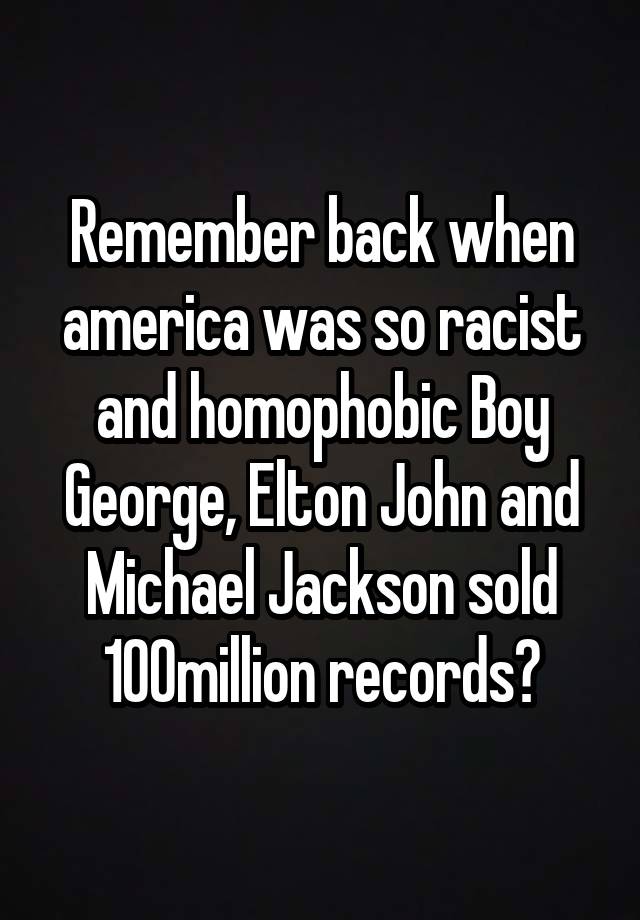 Remember back when america was so racist and homophobic Boy George, Elton John and Michael Jackson sold 100million records?