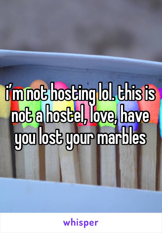 i’m not hosting lol. this is not a hostel, love, have you lost your marbles