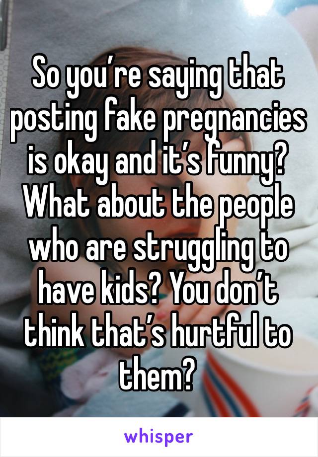So you’re saying that posting fake pregnancies is okay and it’s funny? What about the people who are struggling to have kids? You don’t think that’s hurtful to them?
