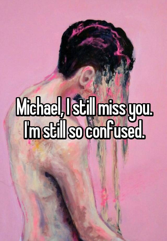 Michael, I still miss you. I'm still so confused.