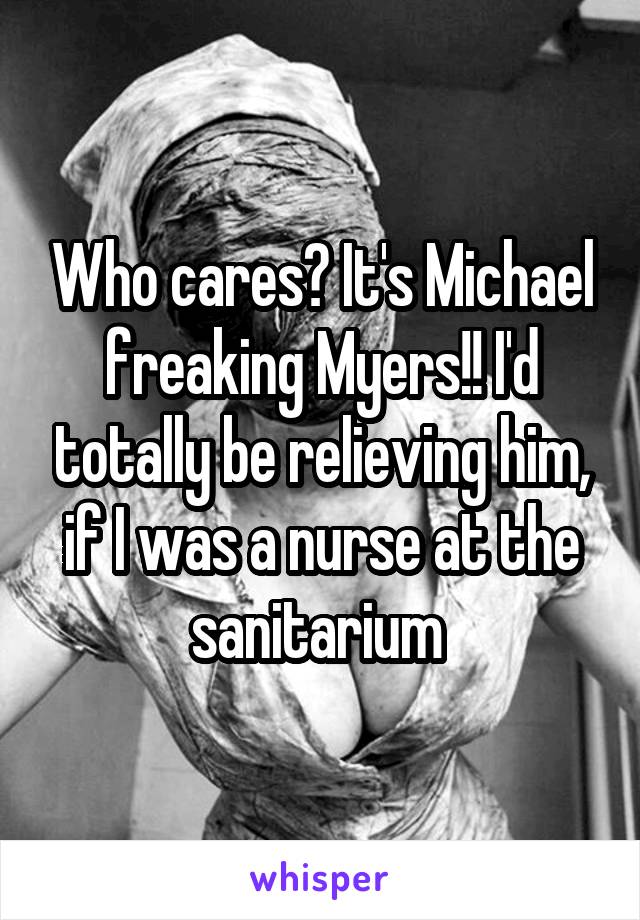 Who cares? It's Michael freaking Myers!! I'd totally be relieving him, if I was a nurse at the sanitarium 