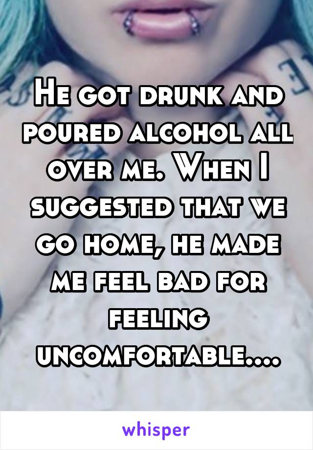 He got drunk and poured alcohol all over me. When I suggested that we go home, he made me feel bad for feeling uncomfortable....