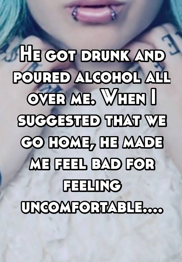 He got drunk and poured alcohol all over me. When I suggested that we go home, he made me feel bad for feeling uncomfortable....