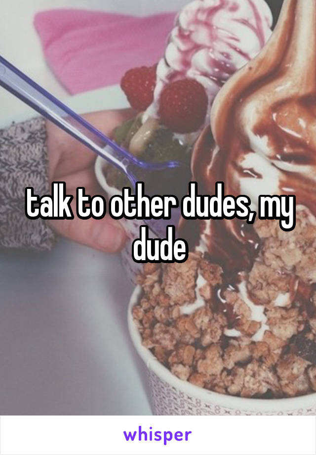 talk to other dudes, my dude