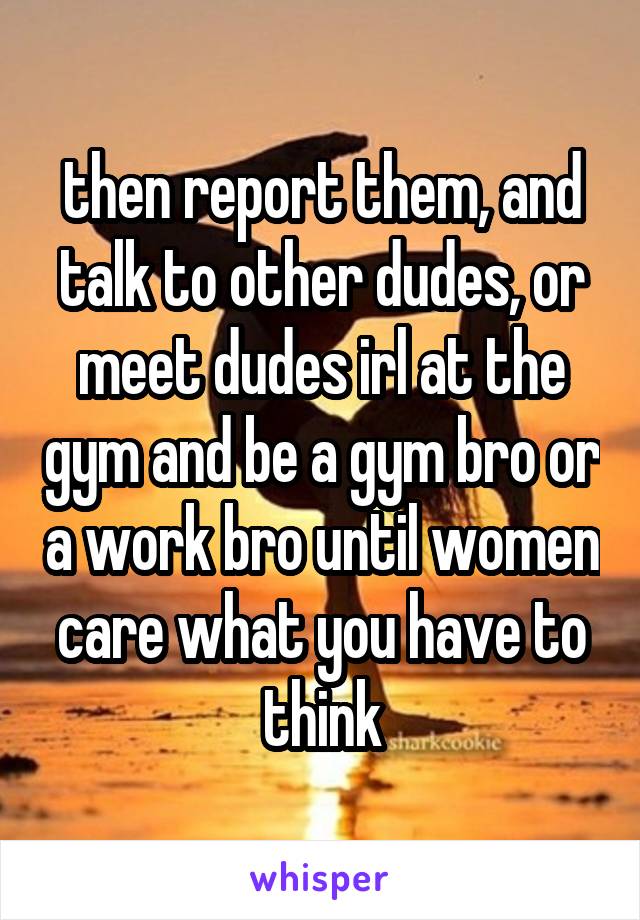 then report them, and talk to other dudes, or meet dudes irl at the gym and be a gym bro or a work bro until women care what you have to think