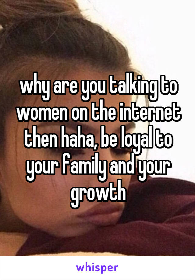 why are you talking to women on the internet then haha, be loyal to your family and your growth