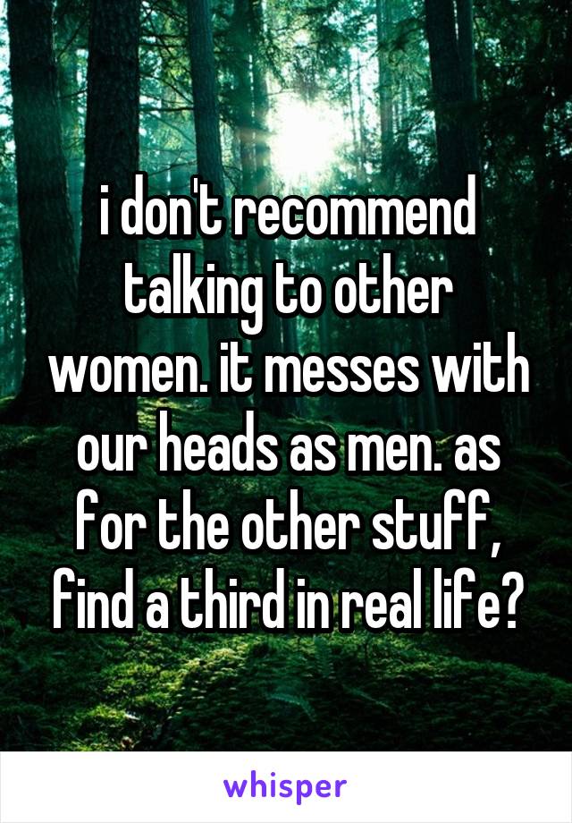 i don't recommend talking to other women. it messes with our heads as men. as for the other stuff, find a third in real life?