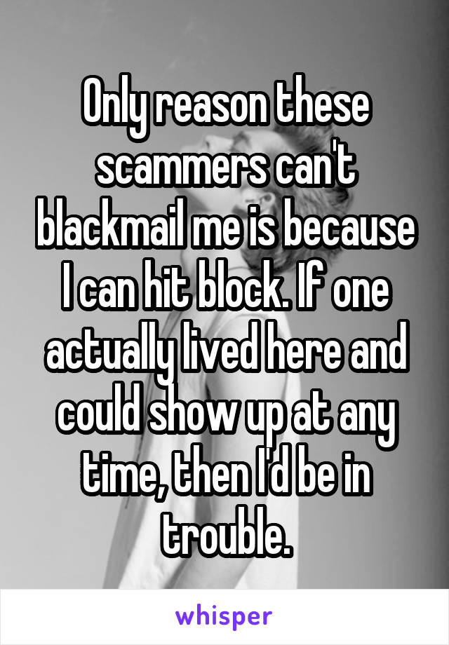 Only reason these scammers can't blackmail me is because I can hit block. If one actually lived here and could show up at any time, then I'd be in trouble.