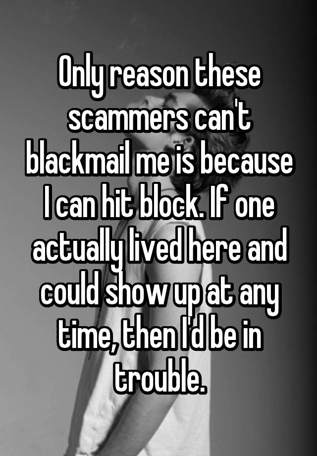 Only reason these scammers can't blackmail me is because I can hit block. If one actually lived here and could show up at any time, then I'd be in trouble.