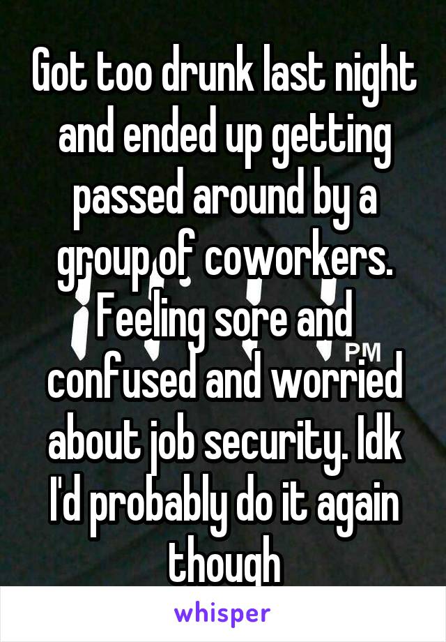 Got too drunk last night and ended up getting passed around by a group of coworkers. Feeling sore and confused and worried about job security. Idk I'd probably do it again though