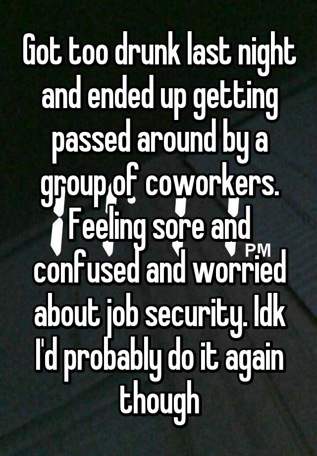 Got too drunk last night and ended up getting passed around by a group of coworkers. Feeling sore and confused and worried about job security. Idk I'd probably do it again though