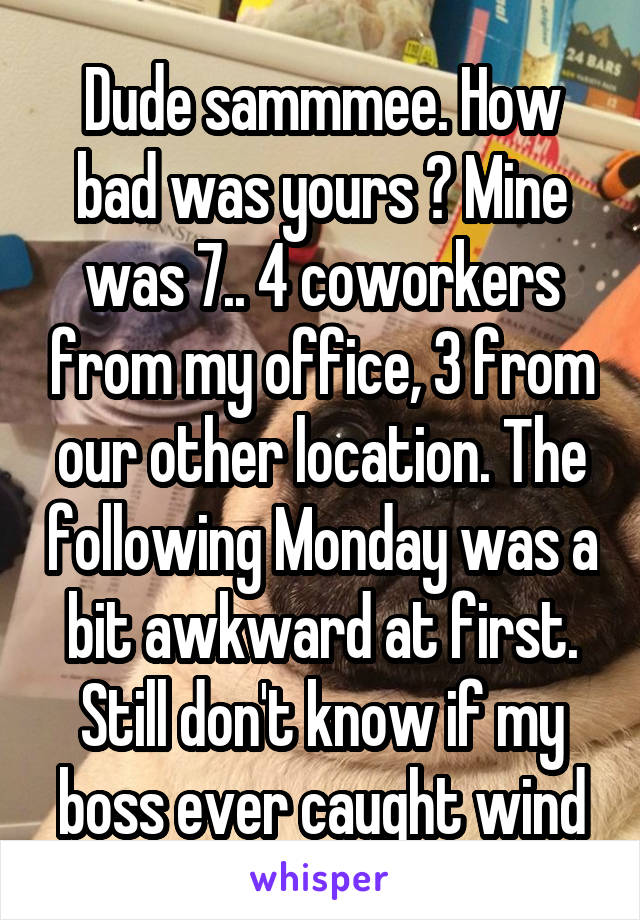 Dude sammmee. How bad was yours ? Mine was 7.. 4 coworkers from my office, 3 from our other location. The following Monday was a bit awkward at first. Still don't know if my boss ever caught wind