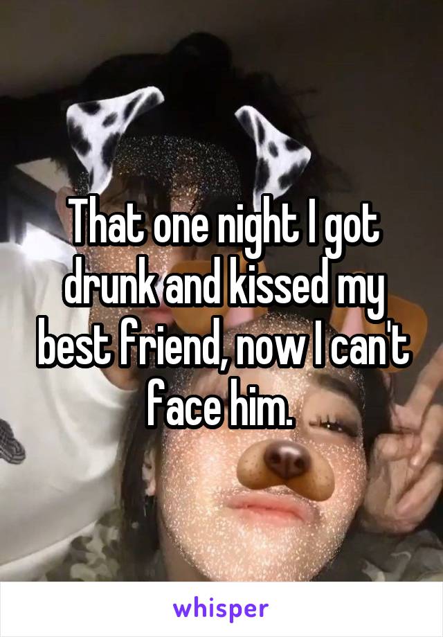 That one night I got drunk and kissed my best friend, now I can't face him. 