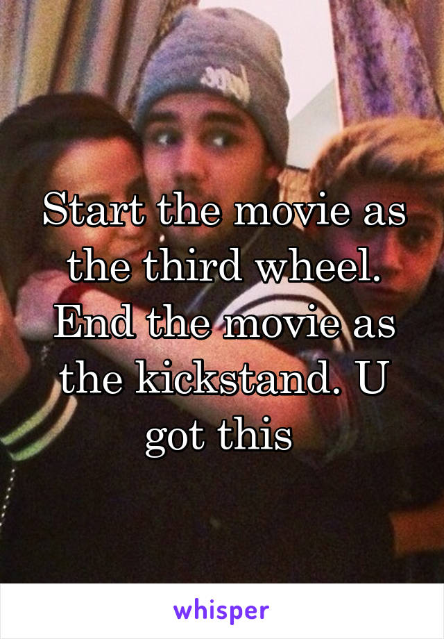 Start the movie as the third wheel. End the movie as the kickstand. U got this 