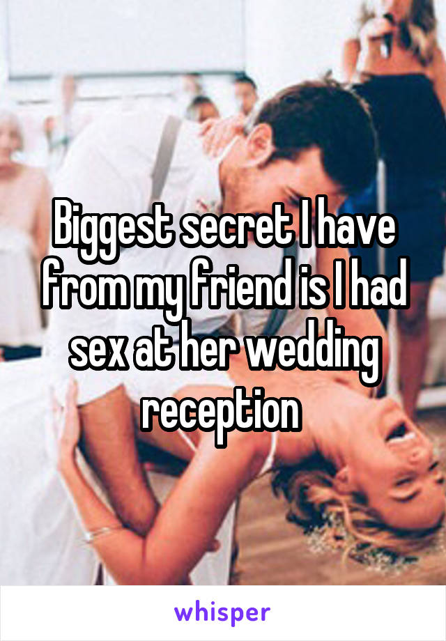 Biggest secret I have from my friend is I had sex at her wedding reception 