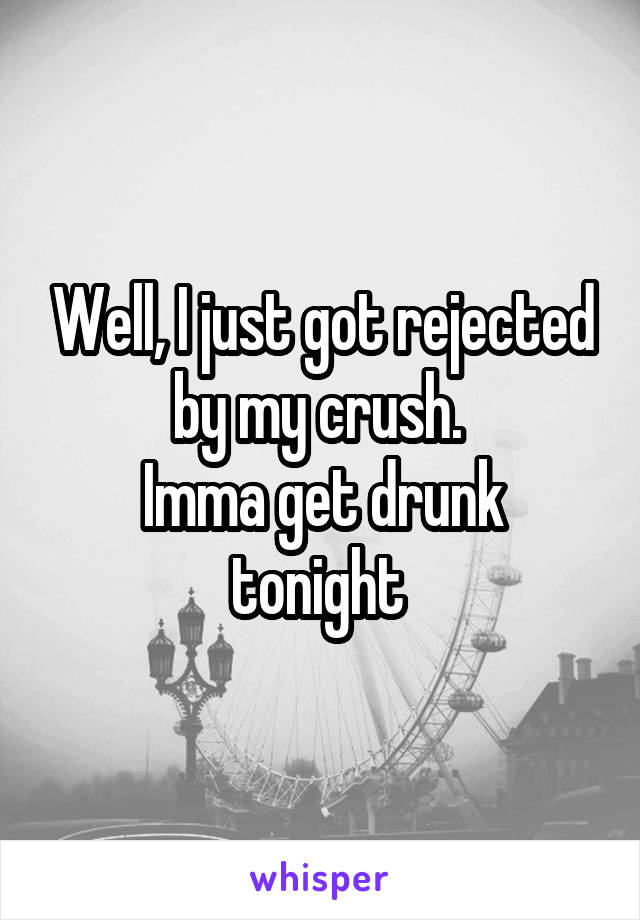 Well, I just got rejected by my crush. 
Imma get drunk tonight 