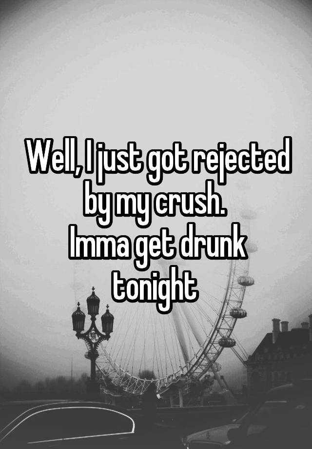 Well, I just got rejected by my crush. 
Imma get drunk tonight 