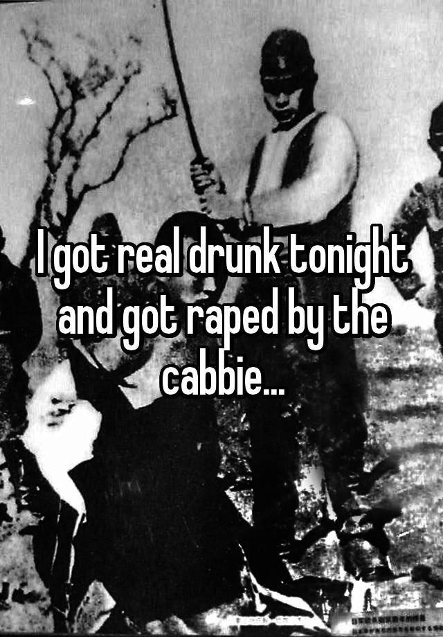 I got real drunk tonight and got raped by the cabbie...