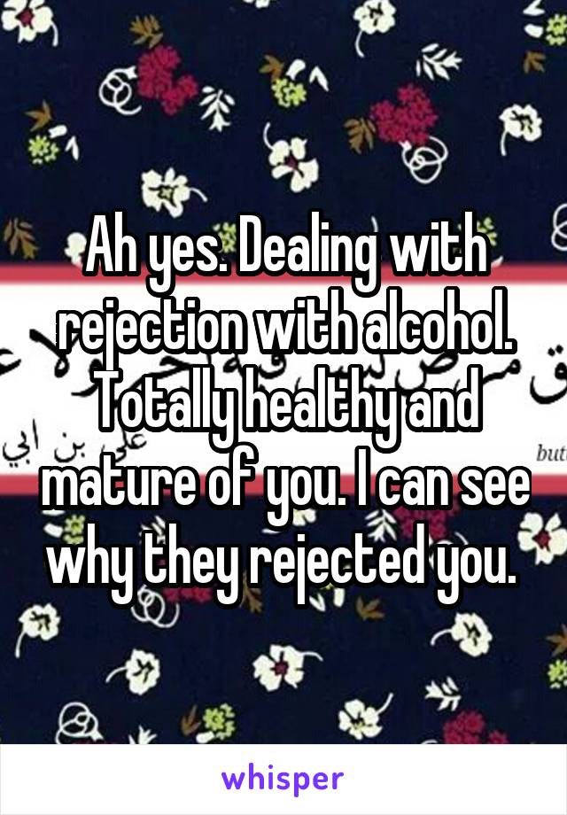 Ah yes. Dealing with rejection with alcohol. Totally healthy and mature of you. I can see why they rejected you. 