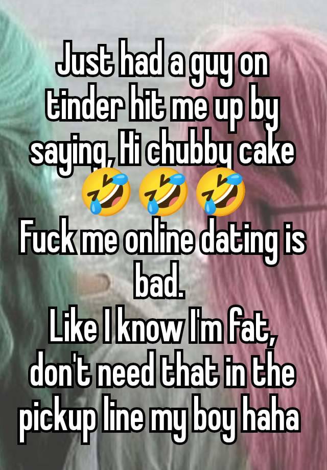 Just had a guy on tinder hit me up by saying, Hi chubby cake 🤣🤣🤣
Fuck me online dating is bad. 
Like I know I'm fat, don't need that in the pickup line my boy haha 