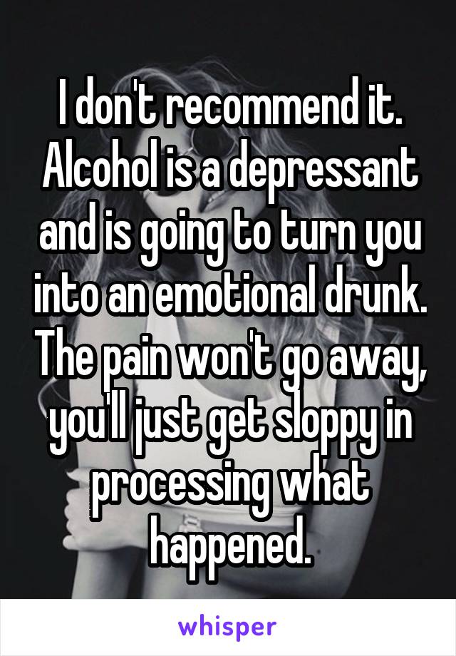 I don't recommend it. Alcohol is a depressant and is going to turn you into an emotional drunk. The pain won't go away, you'll just get sloppy in processing what happened.