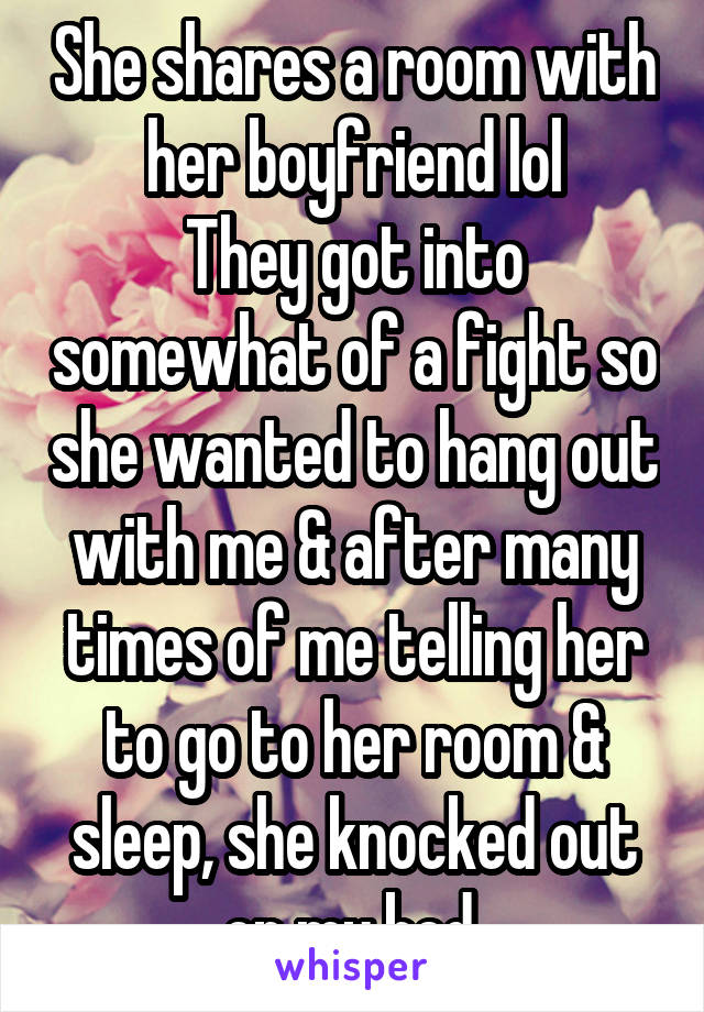 She shares a room with her boyfriend lol
They got into somewhat of a fight so she wanted to hang out with me & after many times of me telling her to go to her room & sleep, she knocked out on my bed.