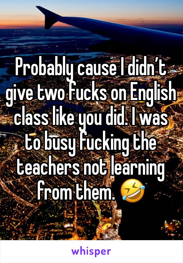 Probably cause I didn’t give two fucks on English class like you did. I was to busy fucking the teachers not learning from them. 🤣 