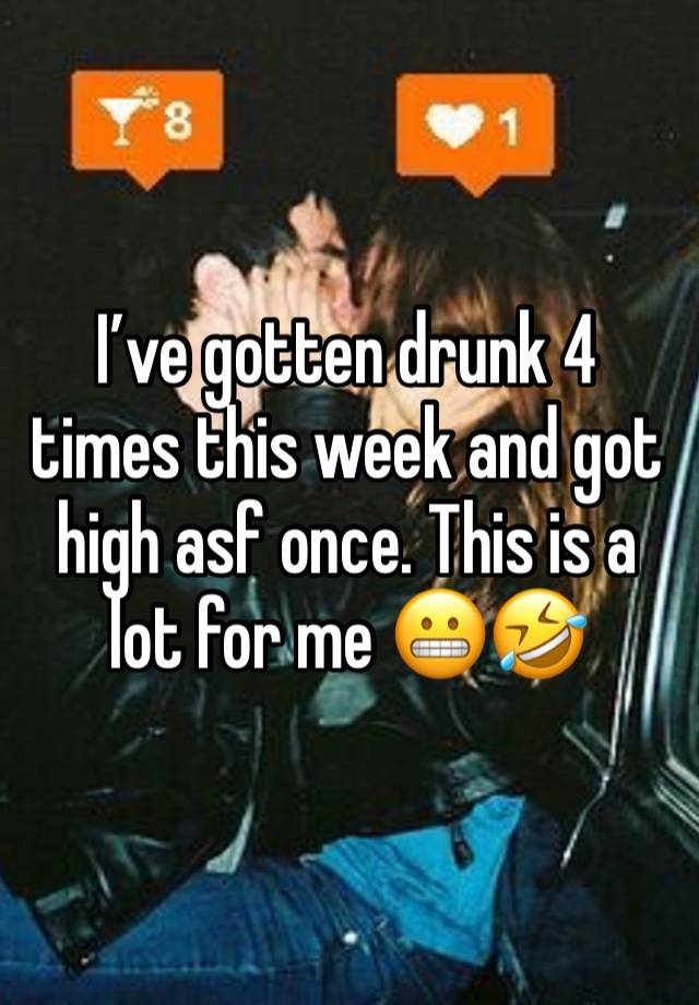 I’ve gotten drunk 4 times this week and got high asf once. This is a lot for me 😬🤣