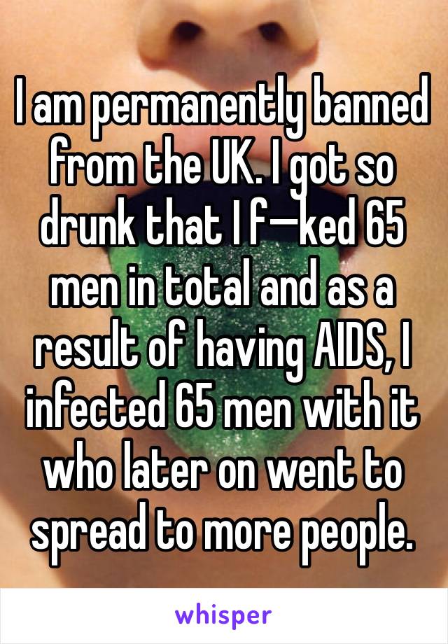 I am permanently banned from the UK. I got so drunk that I f—ked 65 men in total and as a result of having AIDS, I infected 65 men with it who later on went to spread to more people.