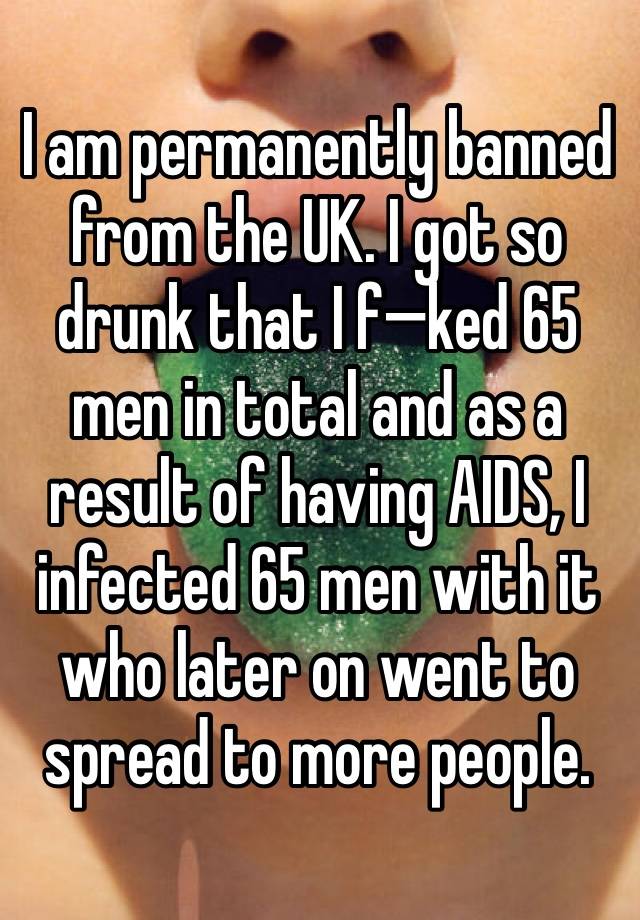 I am permanently banned from the UK. I got so drunk that I f—ked 65 men in total and as a result of having AIDS, I infected 65 men with it who later on went to spread to more people.