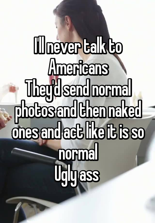 I'll never talk to Americans
They'd send normal photos and then naked ones and act like it is so normal
Ugly ass 