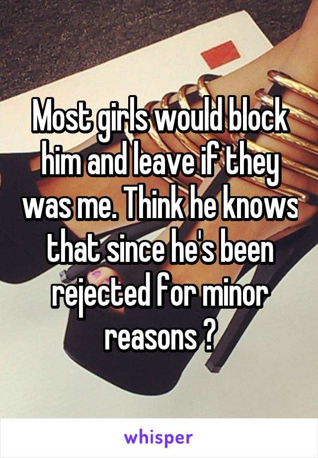 Most girls would block him and leave if they was me. Think he knows that since he's been rejected for minor reasons ?