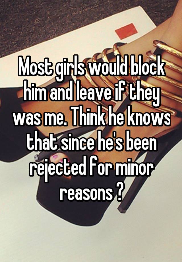 Most girls would block him and leave if they was me. Think he knows that since he's been rejected for minor reasons ?