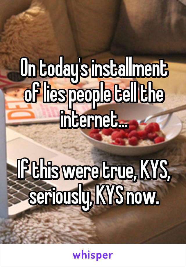 On today's installment of lies people tell the internet...

If this were true, KYS, seriously, KYS now.