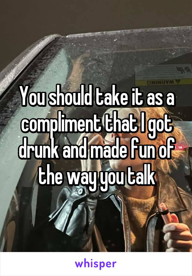 You should take it as a compliment that I got drunk and made fun of the way you talk