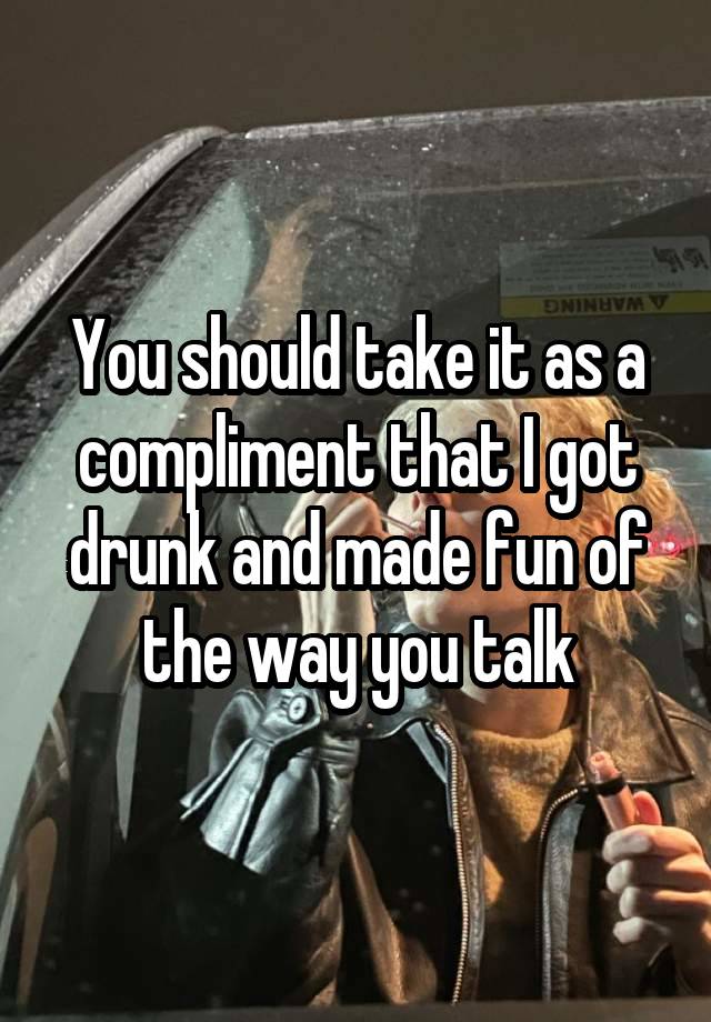 You should take it as a compliment that I got drunk and made fun of the way you talk